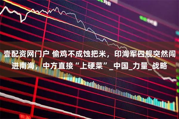 壹配资网门户 偷鸡不成蚀把米，印海军四舰突然闯进南海，中方直接“上硬菜”_中国_力量_战略