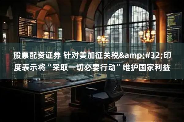 股票配资证券 针对美加征关税 印度表示将“采取一切必要行动”维护国家利益
