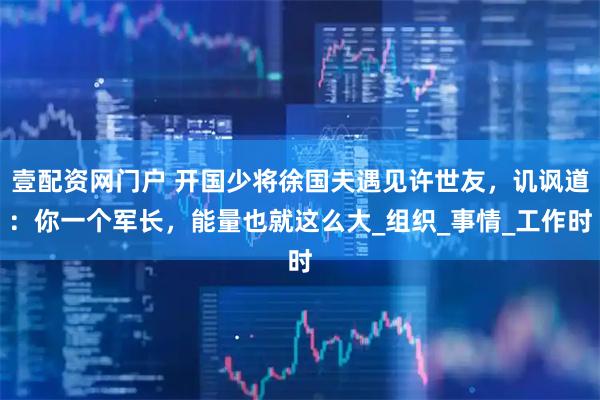 壹配资网门户 开国少将徐国夫遇见许世友，讥讽道：你一个军长，能量也就这么大_组织_事情_工作时