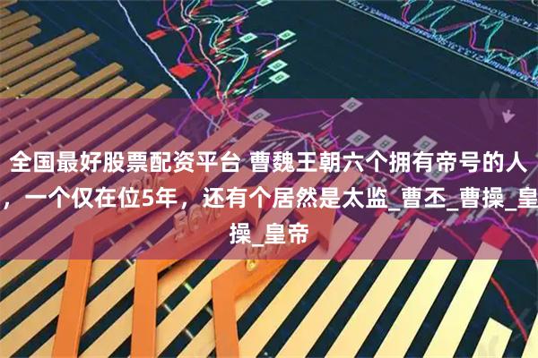 全国最好股票配资平台 曹魏王朝六个拥有帝号的人物，一个仅在位5年，还有个居然是太监_曹丕_曹操_皇帝