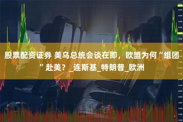 股票配资证券 美乌总统会谈在即，欧盟为何“组团”赴美？_连斯基_特朗普_欧洲