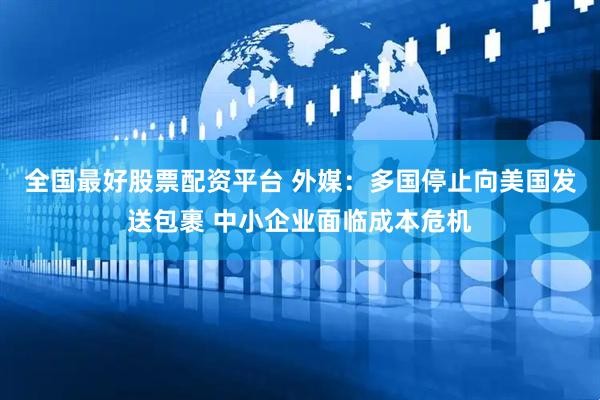 全国最好股票配资平台 外媒：多国停止向美国发送包裹 中小企业面临成本危机