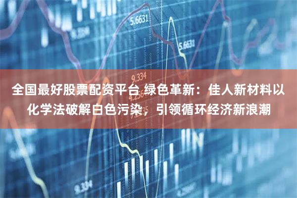 全国最好股票配资平台 绿色革新：佳人新材料以化学法破解白色污染，引领循环经济新浪潮