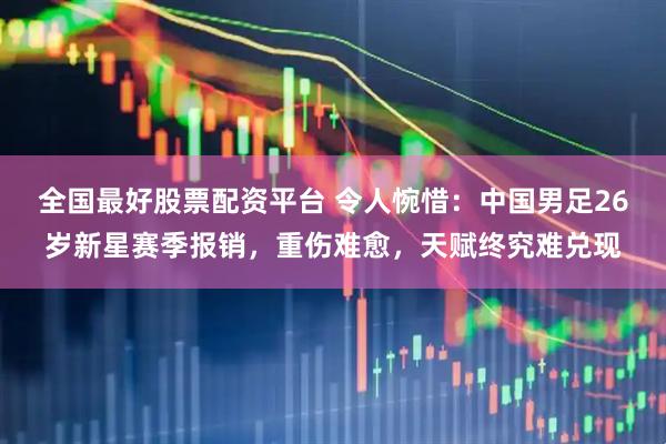 全国最好股票配资平台 令人惋惜：中国男足26岁新星赛季报销，重伤难愈，天赋终究难兑现