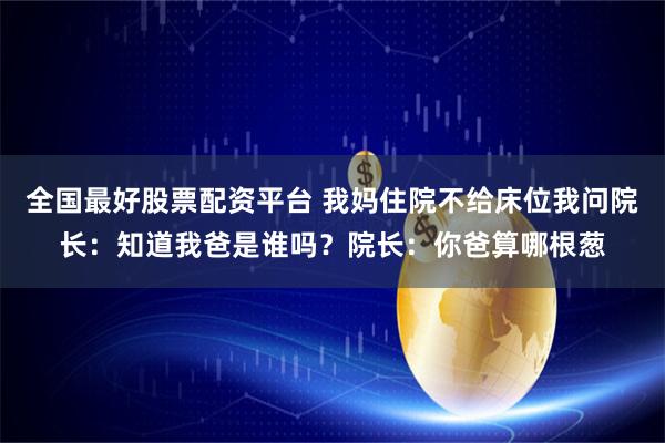 全国最好股票配资平台 我妈住院不给床位我问院长：知道我爸是谁吗？院长：你爸算哪根葱