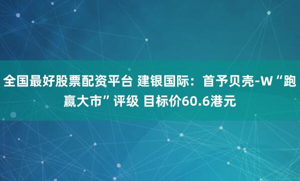 全国最好股票配资平台 建银国际：首予贝壳-W“跑嬴大市”评级 目标价60.6港元