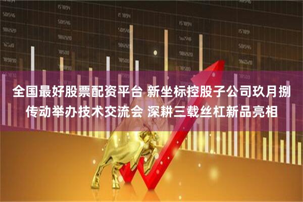 全国最好股票配资平台 新坐标控股子公司玖月捌传动举办技术交流会 深耕三载丝杠新品亮相