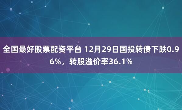 全国最好股票配资平台 12月29日国投转债下跌0.96%，转股溢价率36.1%
