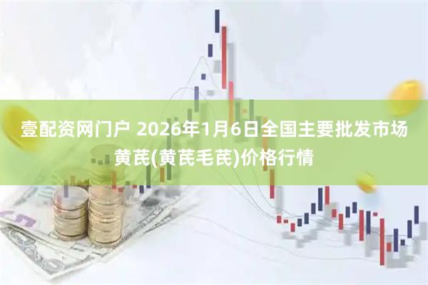 壹配资网门户 2026年1月6日全国主要批发市场黄芪(黄芪毛芪)价格行情
