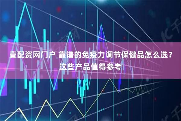 壹配资网门户 靠谱的免疫力调节保健品怎么选？这些产品值得参考