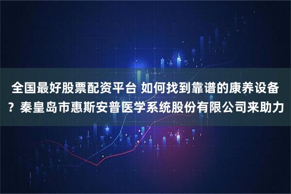 全国最好股票配资平台 如何找到靠谱的康养设备？秦皇岛市惠斯安普医学系统股份有限公司来助力