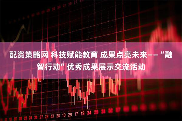 配资策略网 科技赋能教育 成果点亮未来——“融智行动”优秀成果展示交流活动