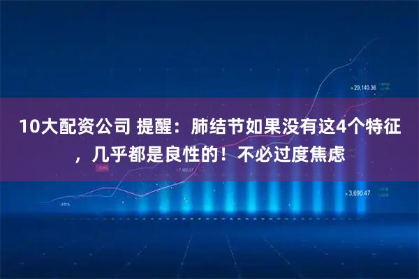 10大配资公司 提醒：肺结节如果没有这4个特征，几乎都是良性的！不必过度焦虑