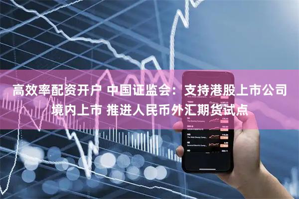 高效率配资开户 中国证监会：支持港股上市公司境内上市 推进人民币外汇期货试点